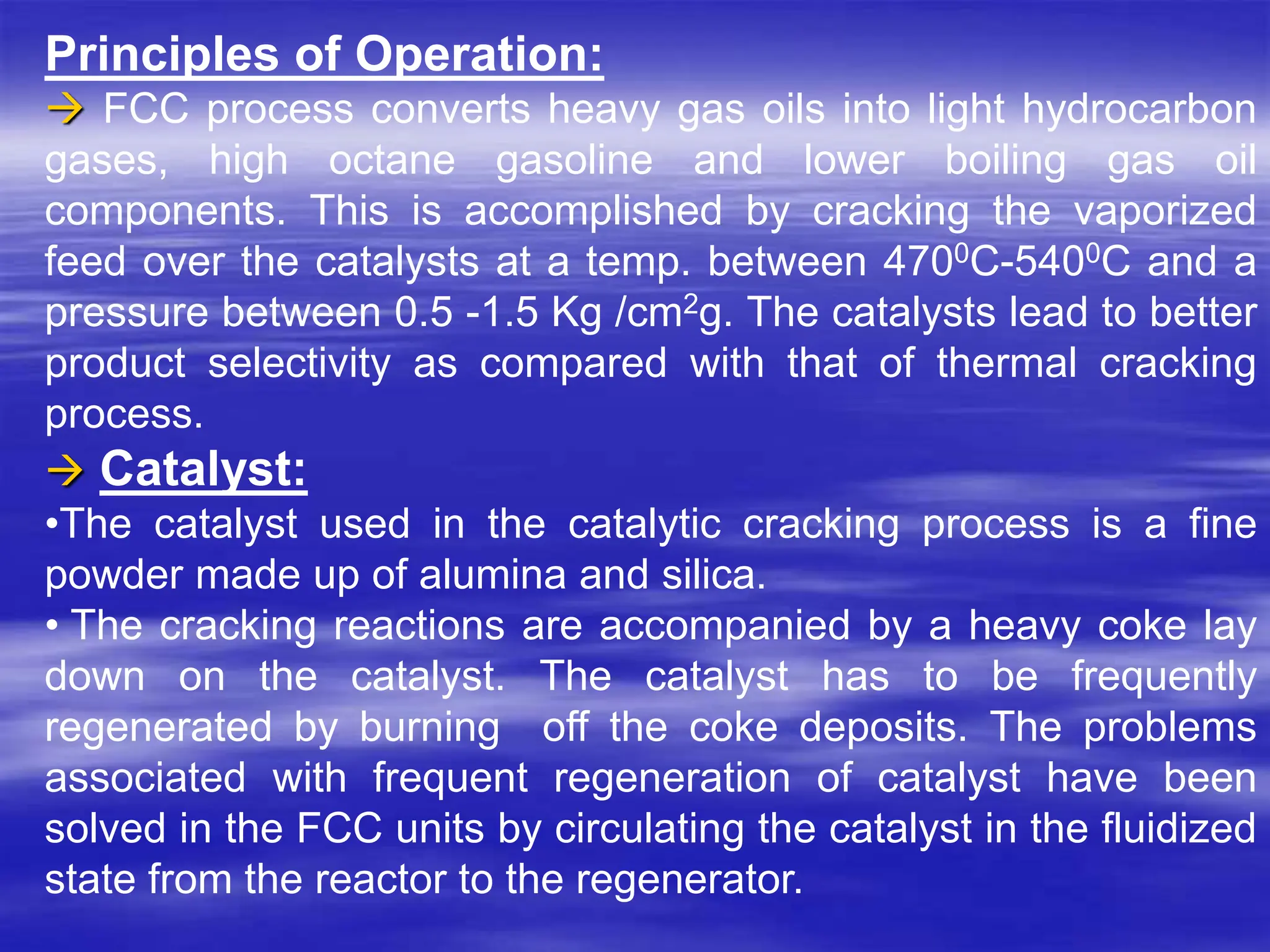 Principles of Operation:
 FCC process converts heavy gas oils into light hydrocarbon
gases, high octane gasoline and lower boiling gas oil
components. This is accomplished by cracking the vaporized
feed over the catalysts at a temp. between 4700C-5400C and a
pressure between 0.5 -1.5 Kg /cm2g. The catalysts lead to better
product selectivity as compared with that of thermal cracking
process.
 Catalyst:
•The catalyst used in the catalytic cracking process is a fine
powder made up of alumina and silica.
• The cracking reactions are accompanied by a heavy coke lay
down on the catalyst. The catalyst has to be frequently
regenerated by burning off the coke deposits. The problems
associated with frequent regeneration of catalyst have been
solved in the FCC units by circulating the catalyst in the fluidized
state from the reactor to the regenerator.
 