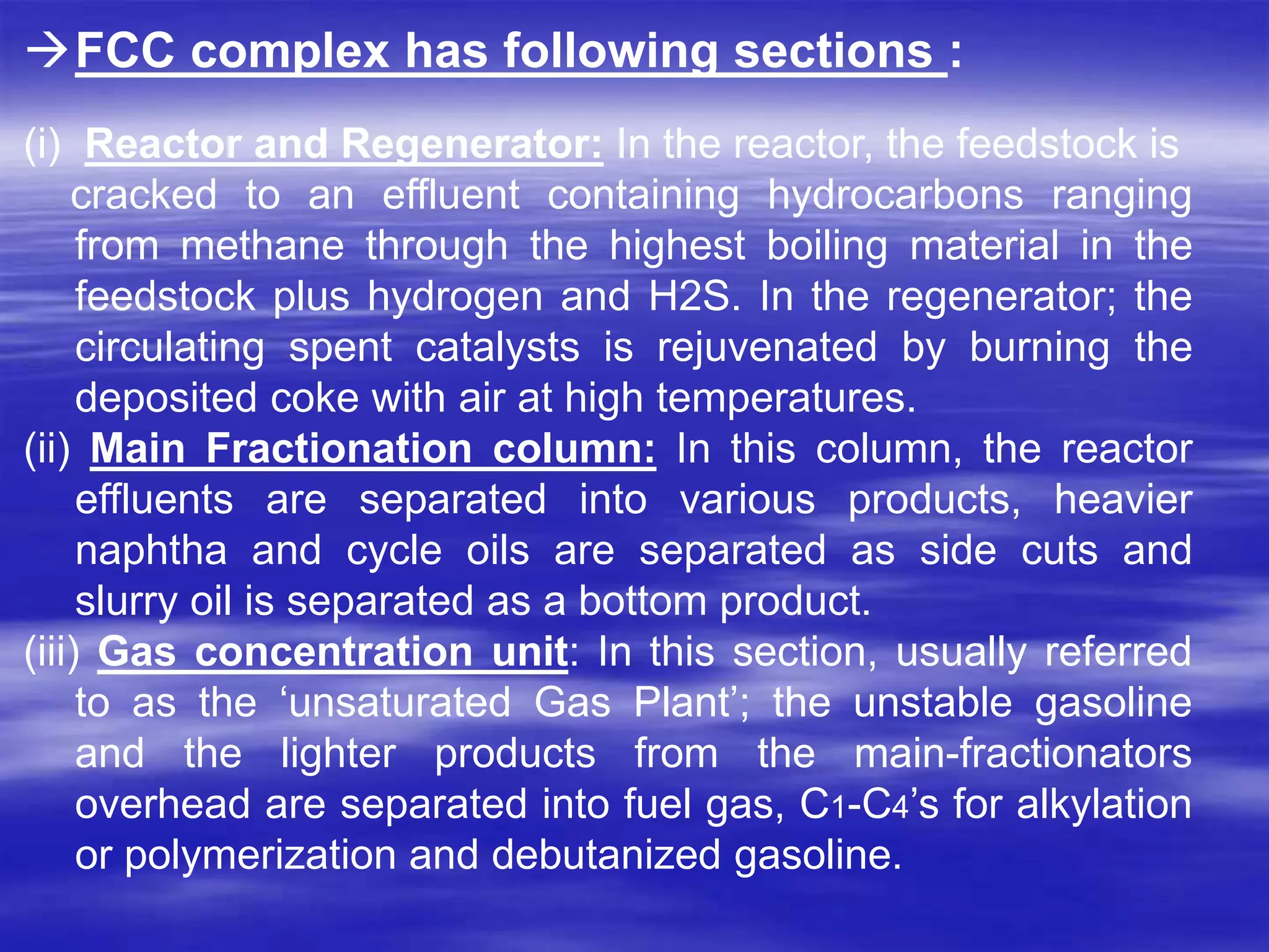 FCC complex has following sections :
(i) Reactor and Regenerator: In the reactor, the feedstock is
cracked to an effluent containing hydrocarbons ranging
from methane through the highest boiling material in the
feedstock plus hydrogen and H2S. In the regenerator; the
circulating spent catalysts is rejuvenated by burning the
deposited coke with air at high temperatures.
(ii) Main Fractionation column: In this column, the reactor
effluents are separated into various products, heavier
naphtha and cycle oils are separated as side cuts and
slurry oil is separated as a bottom product.
(iii) Gas concentration unit: In this section, usually referred
to as the ‘unsaturated Gas Plant’; the unstable gasoline
and the lighter products from the main-fractionators
overhead are separated into fuel gas, C1-C4’s for alkylation
or polymerization and debutanized gasoline.
 