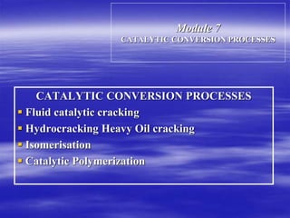 Module 7
CATALYTIC CONVERSION PROCESSES
CATALYTIC CONVERSION PROCESSES
 Fluid catalytic cracking
 Hydrocracking Heavy Oil cracking
 Isomerisation
 Catalytic Polymerization
 