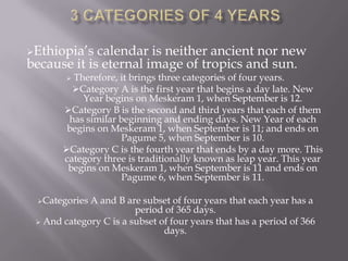 Ethiopia’s  calendar is neither ancient nor new
because it is eternal image of tropics and sun.
        Therefore, it brings three categories of four years.
         Category A is the first year that begins a day late. New
           Year begins on Meskeram 1, when September is 12.
       Category B is the second and third years that each of them
        has similar beginning and ending days. New Year of each
        begins on Meskeram 1, when September is 11; and ends on
                     Pagume 5, when September is 10.
       Category C is the fourth year that ends by a day more. This
       category three is traditionally known as leap year. This year
        begins on Meskeram 1, when September is 11 and ends on
                     Pagume 6, when September is 11.

 Categories A and B are subset of four years that each year has a
                        period of 365 days.
  And category C is a subset of four years that has a period of 366
                               days.
 