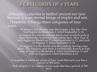 Ethiopia’s  calendar is neither ancient nor new
because it is an eternal image of tropics and sun.
 Therefore, it brings three categories of four

years.
         Category A is the first year that begins a day late. New
            Year begins on Meskeram 1, when September is 12.
        Category B is the second and third years in which each of
        them has similar beginning and ending days. New Year of
       each begins on Meskeram 1, when September is 11; and ends
                    on Pagume 5, when September is 10.
         Category C is the fourth year that ends by having a day
       more. This category year three is traditionally known as leap
         year. It begins on Meskeram 1, when September is 11 and
                  ends on Pagume 6, when September is 11.

 Categories A and B are subset of four years that each year has a
                        period of 365 days.
  And category C is a subset of four years that has a period of 366
                               days.
 