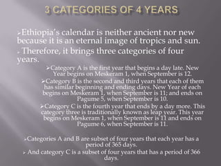 Ethiopia’s calendar is neither ancient nor new
because it is an eternal image of tropics and sun.
 Therefore, it brings three categories of four
years.
Category A is the first year that begins a day late. New
Year begins on Meskeram 1, when September is 12.
Category B is the second and third years that each of them
has similar beginning and ending days. New Year of each
begins on Meskeram 1, when September is 11; and ends on
Pagume 5, when September is 10.
Category C is the fourth year that ends by a day more. This
category three is traditionally known as leap year. This year
begins on Meskeram 1, when September is 11 and ends on
Pagume 6, when September is 11.
Categories A and B are subset of four years that each year has a
period of 365 days.
 And category C is a subset of four years that has a period of 366
days.
 