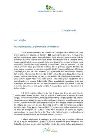 Catequese III


Introdução

Fazer discípulos… é dar a vida totalmente

          1. «Um espírito em oferta me sustente» é a tradução literal do versículo 14 da
grande súplica que atravessa o Salmo 51(50). «Um espírito em oferta me sustente»
significa e implica que eu viva de me oferecer a Deus. Nenhum comércio, nada exterior
a mim que eu possa negociar com Deus. Pondo de lado acessórios e adereços, enfim,
coisas, o significado é imenso intenso, como uma avalanche em movimento que entra
pelas praias do Novo Testamento adentro, fixando-se na Carta aos Romanos 12,1, que
fala de um culto novo que consiste na oferta de nós próprios, ao jeito da oferta de
Jesus, que se entregou a si mesmo por nós (Efésios 5,2), por mim (Gálatas 2,20). Neste
culto novo, não está em causa a medida ou a quantidade, mas a totalidade. Portanto,
dom total de nós mesmos, de mim e de ti. Com toda a clareza: o discípulo de Jesus, à
maneira de Jesus, tem de pôr em jogo a própria vida, e não simplesmente os adereços,
o que tem nos bolsos, na dispensa ou no banco. Tudo, e não apenas o supérfluo. Dar o
que sobra não tem a marca de Deus, não é fazer a verdadeira memória de Jesus, que
se entregou a si mesmo por nós, por mim. O supérfluo deixa a vida intacta. O dom de
si mesmo transforma a vida para sempre. A marca deste dom é a totalidade e a
definitividade.

         2. O Mestre deste estilo novo de vida é Jesus, que desce ao nosso mundo,
caminha pelas nossas estradas, vem ter connosco, chama-nos a segui-lo. Não nos
obriga a aprender uma doutrina, nem sequer nos entrega um projecto de vida. Chama-
nos simplesmente a segui-lo, com aquele «vinde atrás de mim», e partilha connosco a
sua vida, como o Mestre faz com os seus discípulos. Não nos põe a fazer uma espécie
de estágio, para que um dia nos tornemos Mestres. Nós permanecemos sempre
discípulos deste único Mestre (Mateus 23,8). Diz Jesus Ressuscitado aos seus discípulos
no final do Evangelho de Mateus: «Indo fazei discípulos de todas as nações,
baptizando-os no nome do Pai e do Filho e do Espírito Santo, e ensinando-os a
observar todas as coisas que vos ordenei» (Mateus 28,19-20).

         3. «Fazer discípulos» é, portanto, a missão que nos é confiada» (Mateus
28,19), e aquele «ensinando» (Mateus 28,20) não aponta um modo magistral, mas
discipular, dado que apenas nos é confiada a missão de ensinar tudo o que Jesus nos

                                           2
 
