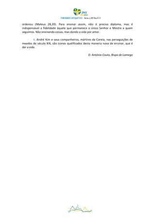 ordenou (Mateus 28,20). Para ensinar assim, não é preciso diploma, mas é
indispensável a fidelidade àquele que permanece o único Senhor e Mestre a quem
seguimos. Não ensinando coisas, mas dando a vida por amor.

         4. André Kim e seus companheiros, mártires da Coreia, nas perseguições de
meados do século XIX, são ícones qualificados desta maneira nova de ensinar, que é
dar a vida.

                                                 D. António Couto, Bispo de Lamego




                                        3
 