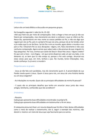 Desenvolvimento

1ª dinâmica

Leitura de um texto Bíblico e discussão em pequenos grupos.

Do Evangelho segundo S. João [Jo 16, 25-33]
«Até aqui falei-vos por meio de comparações. Está a chegar a hora em que já não vos
falarei por comparações, mas claramente vos darei a conhecer o que se refere ao Pai.
Nesse dia, apresentareis em meu nome os vossos pedidos ao Pai, e não vos digo que
rogarei por vós ao Pai, pois é o próprio Pai que vos ama, porque vós já me tendes amor
e já credes que Eu saí de Deus. Saí do Pai e vim ao mundo; agora deixo o mundo e vou
para o Pai.» Disseram-lhe os seus discípulos: «Agora, sim, falas claramente e não usas
nenhuma comparação. Agora vemos que sabes tudo e não precisas de que ninguém te
faça perguntas. Por isso, cremos que saíste de Deus!» Disse-lhes Jesus: «Agora credes?
Eis que vem a hora - e já chegou - em que sereis dispersos cada um por seu lado, e me
deixareis só, se bem que Eu não esteja só, porque o Pai está comigo. Anunciei-vos
estas coisas para que, em mim, tenhais a paz. No mundo, tereis tribulações; mas,
tende confiança: Eu já venci o mundo!»

Perguntas para os grupos:

- Jesus já não fala com parábolas, mas diz claramente quem é. A proximidade da sua
Paixão revela quem é Jesus. Quem é Jesus para nós, um Jesus de uma história bonita
ou um Jesus exigente?

- As tribulações no mundo. Quais são as principais dificuldades da minha fé pessoal?

- E quais são os principais desafios que tenho em anunciar Jesus junto dos meus
amigos, familiares, conhecidos que não acreditam?

2ª dinâmica

- Plenário
Cada grupo apresenta duas dificuldades encontradas na própria fé.
Cada grupo apresenta duas dificuldades em testemunhar a fé em Jesus.

O catequista procurará fazer um resumo daquilo que foi dito e falar destas dificuldades
como o meio de realizar o testemunho, isto é, seguir o exemplo dos mártires, não
desistir e mostrar um rosto de Jesus que seja fascinante para os outros.




                                           5
 