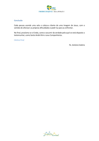 Conclusão

Cada pessoa acende uma vela e coloca-a diante de uma imagem de Jesus, com o
sentido de oferecer as próprias dificuldades e pedir luz para as enfrentar.

No final, proclama-se o Credo, como o assumir da verdade pela qual se está disposto a
testemunhar, como Santo André Kim e seus Companheiros.

Cântico final

                                                                  Pe. António Valério




                                          6
 