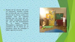  Bajaba de las alturas del cerro
un chacarero, hombre curtido
por la brisa del mar y el trabajo
forzoso de la chacra, junto a su
pequeña niña de cabellos
dorados por los rayos del sol,
que había conseguido ponerse
así por ser fiel acompañante
de su padre; bajaban
doblegados y agobiados por el
cansancio de la faena en un
atardecer lleno de nostalgia a
beber agua de la cocha.
 