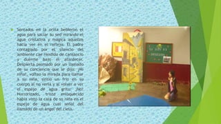  Sentados en la orilla bebieron el
agua para saciar su sed mirando el
agua cristalina y mágica aquellos
hacía ver en el reflejo. El padre
contagiado por el silencio del
ambiente cae rendido de cansancio
y duerme bajo el atardecer.
Despierta pasmado por un llamado
de su conciencia que le dijo: ¡Mi
niña!, volteo la mirada para llamar
a su niña, sintió un frio en su
cuerpo al no verla y al volver a ver
el espejo de agua grito: ¡No!
Horrorizado, triste enloquecido
había visto la cara de su niña en el
espejo de agua cual señal del
llamado de un ángel del cielo.
 