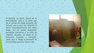 El hombre se lanzó, buscó en la
profundidad, salió a la orilla que
da al campo de fango gritando ¡Mi
niñaaa! una y otra vez cavando la
tierra incansablemente por todos
lados, con las manos sangrantes
pensando encontrar a su niña de
cabellos dorados, se alejó en el
horizonte cavando y cavando,
hasta que el fango lo envolvió en
sus entrañas para no volver más.
 