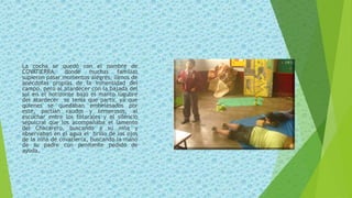 La cocha se quedó con el nombre de
COVATIERRA, donde muchas familias
supieron pasar momentos alegres, llenos de
anécdotas propias de la inmensidad del
campo, pero al atardecer con la bajada del
sol en el horizonte bajo el manto lúgubre
del atardecer se tenía que partir, ya que
quienes se quedaban embelesados por
este, partían raudos y temerosos, al
escuchar entre los totorales y el silencio
sepulcral que los acompañaba el lamento
del Chacarero, buscando a su niña y
observaban en el agua el brillo de los ojos
de la niña de covatierra, buscando la mano
de su padre con penitente pedido de
ayuda.
 