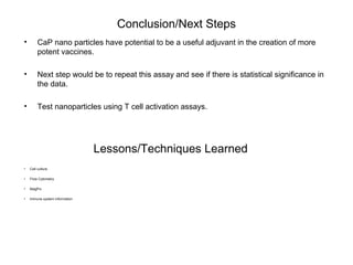 Conclusion/Next Steps
• CaP nano particles have potential to be a useful adjuvant in the creation of more
potent vaccines.
• Next step would be to repeat this assay and see if there is statistical significance in
the data.
• Test nanoparticles using T cell activation assays.
Lessons/Techniques Learned
• Cell culture
• Flow Cytometry
• MagPix
• Immune system information
 