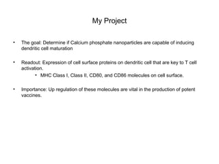 My Project
• The goal: Determine if Calcium phosphate nanoparticles are capable of inducing
dendritic cell maturation
• Readout: Expression of cell surface proteins on dendritic cell that are key to T cell
activation.
• MHC Class I, Class II, CD80, and CD86 molecules on cell surface.
• Importance: Up regulation of these molecules are vital in the production of potent
vaccines.
 