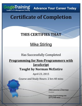 Certificate of Completion
THIS CERTIFIES THAT
Mike Stirling
Has Successfully Completed
Programming for Non-Programmers with
JavaScript
Taught by Norman McEntire
April 23, 2015
Course and Study Hours: 2 hrs 40 mins
Marianne Cherney
President
www.GogoTraining.com
(877) 546-4446
Powered by TCPDF (www.tcpdf.org)
 