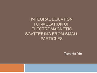 INTEGRAL EQUATION
FORMULATION OF
ELECTROMAGNETIC
SCATTERING FROM SMALL
PARTICLES
Tam Ho Yin
 