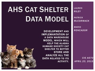 AHS CAT SHELTER
DATA MODEL
DEVELOPMENT AND
IMPLEMANTATION OF
A DATA WAREHOUSE
MODEL, WHICH WILL
HELP THE ALASKA
HUMANE SOCIETY CAT
SHELTER TO BETTER
STORE AND
ANALYZE ALL THE
DATA RELATED TO ITS
ACTIVITY.
LAUREN
RILEY
PATRICK
McCORMACK
MARIO
RONCADOR
CIS A670
APRIL 23, 2015
 