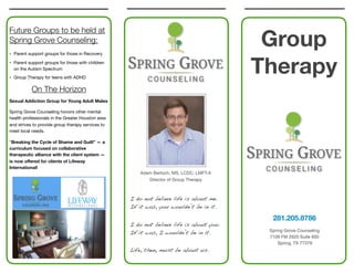 Group
Therapy
281.205.8786
Spring Grove Counseling

7109 FM 2920 Suite 600

Spring, TX 77379

Future Groups to be held at
Spring Grove Counseling:
• Parent support groups for those in Recovery

• Parent support groups for those with children
on the Autism Spectrum

• Group Therapy for teens with ADHD

On The Horizon
Sexual Addiction Group for Young Adult Males
Spring Grove Counseling honors other mental
health professionals in the Greater Houston area
and strives to provide group therapy services to
meet local needs.

"Breaking the Cycle of Shame and Guilt” — a
curriculum focused on collaborative
therapeutic alliance with the client system —
is now oﬀered for clients of Lifeway
International!
I do not believe life is about me.
If it was, you wouldn’t be in it.
I do not believe life is about you.
If it was, I wouldn’t be in it.
Life, then, must be about us.
Adam Bertoch, MS, LCDC, LMFT-A

Director of Group Therapy

 