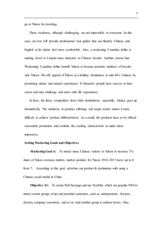 9
go to Yukon for traveling.
These weakness, although challenging, are not impossible to overcome. In this
case, our tour will provide professional tour guides that can fluently Chinese and
English to let clients feel more comfortable. Also, a weakening Canadian dollar is
making travel to Canada more attractive to Chinese traveler. Another reason that
Weakening Canadian dollar benefit Yukon is because promote numbers of traveler
visit Yukon. We will appeal of Yukon as a holiday destination to mid-40’s Chinese by
promoting niches and natural experiences It Attractive people have success in their
career and take challenge and more wild life experiences.
In facts, the fierce competition from other destinations, especially, Alaska, goes up
dramatically. The similarity in produce offerings and target tourist makes it more
difficult to achieve product differentiation. As a result, the products have to be offered
reasonable promotion and combine the exciting characteristic to make them
impressive.
Setting Marketing Goals and Objectives
Marketing Goal A: To attract more Chinese visitors to Yukon to increase 5%
share of Yukon overseas market, market position for Yukon 2016-2017 move up to 6
from 7. According to this goal, advertise our product & destination with using a
Chinese social media in China.
Objective A1: To create WeChat page and use YouTube which are popular SNS to
attract certain groups of up-end potential customers, such as, entrepreneurs, lawyers,
doctors, company executives, and so on. And another group is outdoor lovers. Also,
 