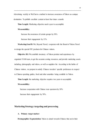 10
Advertising weekly in WeChat is a method to increase awareness of Yukon as a unique
destination. To publish excellent content at least four times a month.
Time Length: Marketing objective need a year to accomplish.
Measurability:
Increase the awareness of certain groups by 30%
Increase their engagement by 15%
Marketing Goal B: We, Beyond Travel, cooperate with the Board of Yukon Travel
to design the special ITC products for Chinese visitors.
Objective B1: We establish inventory of Yukon product and experiences by
organized FAM tours, to get the accurate costing resources, and provide marketing assets
including photography and videos, as well as suppliers list. According to the habits of
Chinese visitors, we prepare to satisfy Chinese travelers’ specific preferences in respect
to Chinese-speaking guides, food and other amenities being available in Yukon.
Time Length: the marketing objective requires two years to accomplish.
Measurability:
Increase cooperation with Chinese tour operators by 50%
Increase their engagement by 70%.
Marketing Strategy:targeting and processing
A. Primary target market
Demographics Segmentation: Yukon is aimed towards Chinese that are in their
 