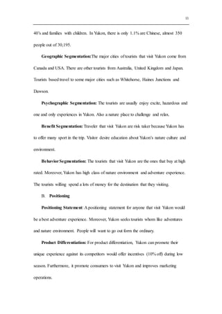 11
40’s and families with children. In Yukon, there is only 1.1% are Chinese, almost 350
people out of 30,195.
Geographic Segmentation:The major cities of tourists that visit Yukon come from
Canada and USA. There are other tourists from Australia, United Kingdom and Japan.
Tourists based travel to some major cities such as Whitehorse, Haines Junctions and
Dawson.
Psychographic Segmentation: The tourists are usually enjoy excite, hazardous and
one and only experiences in Yukon. Also a nature place to challenge and relax.
Benefit Segmentation: Traveler that visit Yukon are risk taker because Yukon has
to offer many sport in the trip. Visitor desire education about Yukon’s nature culture and
environment.
BehaviorSegmentation: The tourists that visit Yukon are the ones that buy at high
rated. Moreover, Yukon has high class of nature environment and adventure experience.
The tourists willing spend a lots of money for the destination that they visiting.
B. Positioning
Positioning Statement: A positioning statement for anyone that visit Yukon would
be a best adventure experience. Moreover, Yukon seeks tourists whom like adventures
and nature environment. People will want to go out form the ordinary.
Product Differentiation: For product differentiation, Yukon can promote their
unique experience against its competitors would offer incentives (10% off) during low
season. Furthermore, it promote consumers to visit Yukon and improves marketing
operations.
 