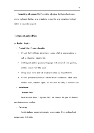 12
Competitive Advantage: The Competitive advantage that Yukon has towards
special package is that they have all-inclusive resorts that have promotions to attract
visitors to stay in those resorts
Tactics andAction Plans
A. Product Strategy
 Product Mix – Features/Benefits
 We visit the First Nation interpretative center, which is an entertaining as
well as educational place to visit.
 Our bilingual guiders speak your language, will answer all your questions,
and take care of every little detail
 Diving motor homes that will be close to nature and be comfortable.
 We have preferred relationships with the hotels' coordinators, which offers
wireless access, cellphone signal. We make sure the safety as best as we can
 Brand name
Beyond Travel
As the Yukon`s slogan “Large then Life”, our customer will gain rich fantastic
experiences during travelling.
 Packaging
Our trip includes transportation (motor home), guider, driver, and meal and
campgrounds for 6 nights.
 
