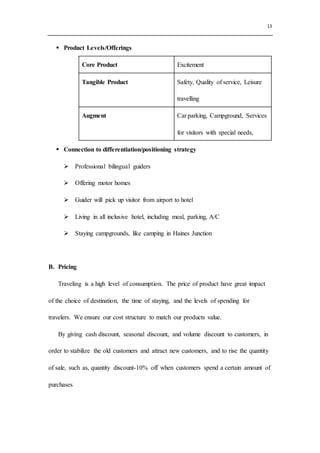 13
 Product Levels/Offerings
Core Product Excitement
Tangible Product Safety, Quality of service, Leisure
travelling
Augment Car parking, Campground, Services
for visitors with special needs,
 Connection to differentiation/positioning strategy
 Professional bilingual guiders
 Offering motor homes
 Guider will pick up visitor from airport to hotel
 Living in all inclusive hotel, including meal, parking, A/C
 Staying campgrounds, like camping in Haines Junction
B. Pricing
Traveling is a high level of consumption. The price of product have great impact
of the choice of destination, the time of staying, and the levels of spending for
travelers. We ensure our cost structure to match our products value.
By giving cash discount, seasonal discount, and volume discount to customers, in
order to stabilize the old customers and attract new customers, and to rise the quantity
of sale, such as, quantity discount-10% off when customers spend a certain amount of
purchases
 