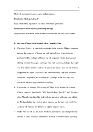 15
Meet with tour operators, travel agency and adventurers.
Distribution Strategy (Intensity)
Focus on adventure experiencer and nature environment promotion.
Connection to differentiation/ positioning strategy
Cooperate with government sector promote Yukon to China and even other counties.
D. Integrated Marketing Communication Campaign Plan
 Campaign Strategy: In order to draw attention to the potential Chinese customers,
increase the awareness of Yukon, and push and pull them to take action to
purchase the ITC packages of Yukon; we will corporate with the local outdoor
clothing company to design a campaign plan, such as, Toread, to target the people
who love outdoor activities and love to explore the nature. Also, we will promote
our products to Triptm club which is full of entrepreneurs, high-end customers.
Meanwhile, we position Yukon and the ITC packages as for those who love
adventures and want to go out from the ordinary.
 Communication Strategy: The message of Yukon should impress the potential
Chinese customers immediately. “Wild Yukon is larger than life!” with the images
of the Midnight Sun, Klondike Gold rush, the incredible wilderness and wildlife,
the Northern Lights, the rich first nation cultures, and the must-visit North Pole.
All these will stimulate the interests to explore uniquely Yukon.
 Media Plan: we will use TV, radio, brochures, newspapers, and other promotional
vehicles to create awareness and motivate Chinese to travel to Yukon. especially,
 