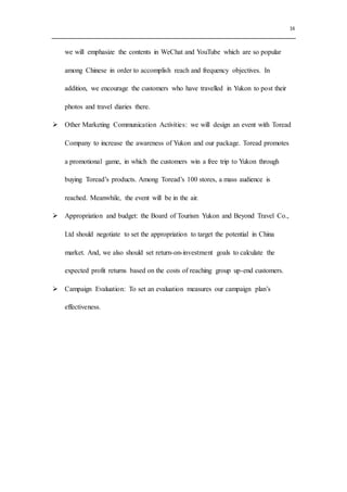 16
we will emphasize the contents in WeChat and YouTube which are so popular
among Chinese in order to accomplish reach and frequency objectives. In
addition, we encourage the customers who have travelled in Yukon to post their
photos and travel diaries there.
 Other Marketing Communication Activities: we will design an event with Toread
Company to increase the awareness of Yukon and our package. Toread promotes
a promotional game, in which the customers win a free trip to Yukon through
buying Toread’s products. Among Toread’s 100 stores, a mass audience is
reached. Meanwhile, the event will be in the air.
 Appropriation and budget: the Board of Tourism Yukon and Beyond Travel Co.,
Ltd should negotiate to set the appropriation to target the potential in China
market. And, we also should set return-on-investment goals to calculate the
expected profit returns based on the costs of reaching group up-end customers.
 Campaign Evaluation: To set an evaluation measures our campaign plan’s
effectiveness.
 