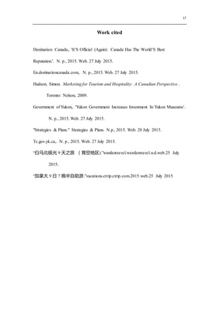 17
Work cited
Destination Canada,. 'It’S Official (Again): Canada Has The World’S Best
Reputation.'. N. p., 2015. Web. 27 July 2015.
En.destinationcanada.com,. N. p., 2015. Web. 27 July 2015.
Hudson, Simon. Marketing for Tourism and Hospitality: A Canadian Perspective .
Toronto: Nelson, 2009.
Government of Yukon,. 'Yukon Government Increases Investment In Yukon Museums'.
N. p., 2015. Web. 27 July 2015.
"Strategies & Plans." Strategies & Plans. N.p., 2015. Web. 28 July 2015.
Tc.gov.yk.ca,. N. p., 2015. Web. 27 July 2015.
“白马北极光 9 天之旅 （育空地区).”wanfantravel.wanfantravel.n.d.web.25 July
2015.
“加拿大 9 日 7 晚半自助游.”vacations.ctrip.ctrip.com.2015.web.25 July 2015
 