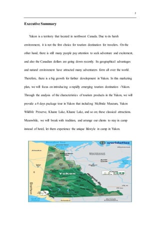 2
Executive Summary
Yukon is a territory that located in northwest Canada. Due to its harsh
environment, it is not the first choice for tourism destination for travelers. On the
other hand, there is still many people pay attention to seek adventure and excitement,
and also the Canadian dollars are going down recently. Its geographical advantages
and natural environment have attracted many adventurers form all over the world.
Therefore, there is a big growth for further development in Yukon. In this marketing
plan, we will focus on introducing a rapidly emerging tourism destination -Yukon.
Through the analysis of the characteristics of tourism products in the Yukon, we will
provide a 8 days package tour in Yukon that including McBride Museum, Yukon
Wildlife Preserve, Kluane Lake, Kluane Lake, and so on; these classical attractions.
Meanwhile, we will break with tradition, and arrange our clients to stay in camp
instead of hotel, let them experience the unique lifestyle in camp in Yukon.
 