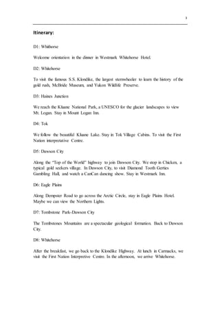 3
Itinerary:
D1: Whithorse
Welcome orientation in the dinner in Westmark Whitehorse Hotel.
D2: Whitehorse
To visit the famous S.S. Klondike, the largest sternwheeler to learn the history of the
gold rush, McBride Museum, and Yukon Wildlife Preserve.
D3: Haines Junction
We reach the Kluane National Park, a UNESCO for the glacier landscapes to view
Mt. Logan. Stay in Mount Logan Inn.
D4: Tok
We follow the beautiful Kluane Lake. Stay in Tok Village Cabins. To visit the First
Nation interpretative Centre.
D5: Dawson City
Along the “Top of the World” highway to join Dawson City. We stop in Chicken, a
typical gold seekers village. In Dawson City, to visit Diamond Tooth Gerties
Gambling Hall, and watch a CanCan dancing show. Stay in Westmark Inn.
D6: Eagle Plains
Along Dempster Road to go across the Arctic Circle, stay in Eagle Plains Hotel.
Maybe we can view the Northern Lights.
D7: Tombstone Park-Dawson City
The Tombstones Mountains are a spectacular geological formation. Back to Dawson
City.
D8: Whitehorse
After the breakfast, we go back to the Klondike Highway. At lunch in Carmacks, we
visit the First Nation Interpretive Centre. In the afternoon, we arrive Whitehorse.
 