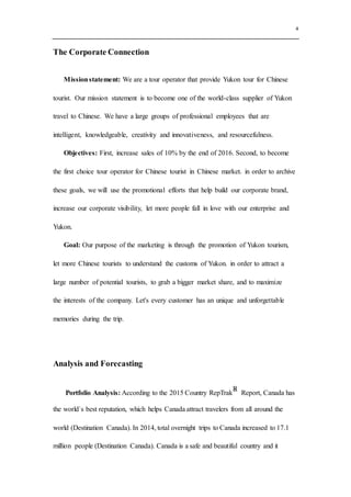 4
The Corporate Connection
Missionstatement: We are a tour operator that provide Yukon tour for Chinese
tourist. Our mission statement is to become one of the world-class supplier of Yukon
travel to Chinese. We have a large groups of professional employees that are
intelligent, knowledgeable, creativity and innovativeness, and resourcefulness.
Objectives: First, increase sales of 10% by the end of 2016. Second, to become
the first choice tour operator for Chinese tourist in Chinese market. in order to archive
these goals, we will use the promotional efforts that help build our corporate brand,
increase our corporate visibility, let more people fall in love with our enterprise and
Yukon.
Goal: Our purpose of the marketing is through the promotion of Yukon tourism,
let more Chinese tourists to understand the customs of Yukon. in order to attract a
large number of potential tourists, to grab a bigger market share, and to maximize
the interests of the company. Let's every customer has an unique and unforgettable
memories during the trip.
Analysis and Forecasting
Portfolio Analysis: According to the 2015 Country RepTrak○R
Report, Canada has
the world`s best reputation, which helps Canada attract travelers from all around the
world (Destination Canada). In 2014, total overnight trips to Canada increased to 17.1
million people (Destination Canada). Canada is a safe and beautiful country and it
 