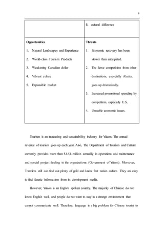 8
5. cultural difference
Opportunities
1. Natural Landscapes and Experience
2. World-class Tourism Products
3. Weakening Canadian dollar
4. Vibrant culture
5. Expansible market
Threats
1. Economic recovery has been
slower than anticipated.
2. The fierce competition from other
destinations, especially Alaska,
goes up dramatically.
3. Increased promotional spending by
competitors, especially U.S.
4. Unstable economic issues.
Tourism is an increasing and sustainability industry for Yukon. The annual
revenue of tourism goes up each year. Also, The Department of Tourism and Culture
currently provides more than $1.54-million annually in operations and maintenance
and special project funding to the organizations (Government of Yukon). Moreover,
Travelers still can find out plenty of gold and know first nation culture. They are easy
to find fanatic information from its development media.
However, Yukon is an English spoken country. The majority of Chinese do not
know English well, and people do not want to stay in a strange environment that
cannot communicate well. Therefore, language is a big problem for Chinese tourist to
 