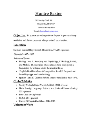 Huntre Baxter
380 Muddy Creek Rd.
Blountville, TN 37617
Phone: (740)-504-8063
E-mail: huntrebaxter@aol.com
Objective To pursue an undergraduate degree in pre-veterinary
medicine and then a career as a large animal veterinarian.
Education
Sullivan Central High School, Blountville, TN, 2011-present
Cumulative GPA: 3.85
Relevant Classes:
 Biology I and II, Anatomy and Physiology, AP Biology, Rehab,
and Medical Therapeutics- These classes have established a
foundation for a future job in the medical field.
 English Dual Enrollment Composition 1 and 2- Prepared me
for college type work and writing.
 Spanish I and II- Learned how to speak Spanish on a basic level.
Clubs/Athletics
 Varsity Volleyball and Varsity Softball- 2011-present
 Math, Foreign Language, Science, and National Honors Society-
2013-present
 Beta Club- 2012-present
 HOSA- 2011-present
 Queen Of Hearts Candidate- 2014-2015
VolunteerWork
 
