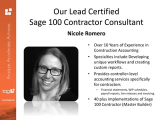 Our Lead Certified
Sage 100 Contractor Consultant
Nicole Romero
• Over 10 Years of Experience in
Construction Accounting
• Specialties Include Developing
unique workflows and creating
custom reports.
• Provides controller-level
accounting services specifically
for contractors
– Financial statements, WIP schedules,
payroll reports, lien releases and invoicing.
• 40 plus implementations of Sage
100 Contractor (Master Builder)
 