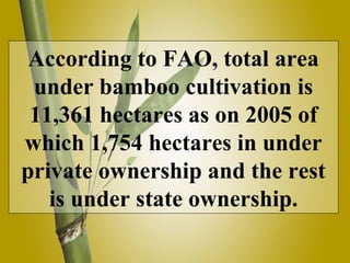 According to FAO, total area
under bamboo cultivation is
11,361 hectares as on 2005 of
which 1,754 hectares in under
private ownership and the rest
is under state ownership.
 