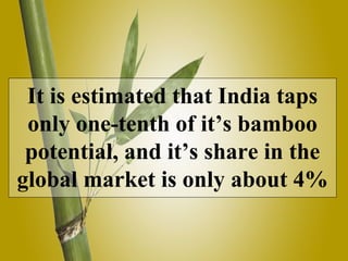 It is estimated that India taps
only one-tenth of it’s bamboo
potential, and it’s share in the
global market is only about 4%
 