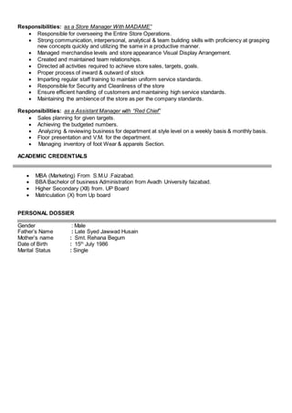 Responsibilities: as a Store Manager With MADAME”
 Responsible for overseeing the Entire Store Operations.
 Strong communication, interpersonal, analytical & team building skills with proficiency at grasping
new concepts quickly and utilizing the same in a productive manner.
 Managed merchandise levels and store appearance Visual Display Arrangement.
 Created and maintained team relationships.
 Directed all activities required to achieve store sales, targets, goals.
 Proper process of inward & outward of stock
 Imparting regular staff training to maintain uniform service standards.
 Responsible for Security and Cleanliness of the store
 Ensure efficient handling of customers and maintaining high service standards.
 Maintaining the ambience of the store as per the company standards.
Responsibilities: as a Assistant Manager with “Red Chief”
 Sales planning for given targets.
 Achieving the budgeted numbers.
 Analyzing & reviewing business for department at style level on a weekly basis & monthly basis.
 Floor presentation and V.M. for the department.
 Managing inventory of foot Wear & apparels Section.
ACADEMIC CREDENTIALS
 MBA (Marketing) From S.M.U .Faizabad.
 BBA Bachelor of business Administration from Avadh University faizabad.
 Higher Secondary (XII) from. UP Board
 Matriculation (X) from Up board
PERSONAL DOSSIER
Gender : Male
Father’s Name : Late Syed Jawwad Husain
Mother’s name : Smt. Rehana Begum
Date of Birth : 15th
July 1986
Marital Status : Single
 