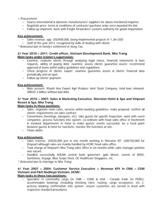 + Procurement:
- Source international & domestic manufacturers/ suppliers for above mentioned inquiries
- Negotiate price, terms & conditions of contracts/ purchase order once awarded the bid
- Follow up shipment, work with freight forwarders/ customs authority for goods importation
Key achievement:
- Sales revenue: app. USD400,000, being-implemented projects @ 1.3m USD
- Staff of the year 2013, recognized by skills of dealing with clients
* Relocated due to family’s settlement in Vung Tau
2/ Year 2010 – 2011: Credit officer, Vietnam Development Bank, Nha Trang
Main tasks under trainer’s supervision:
- Examine, evaluate clients through analyzing legal status, financial statements & loan
requests, ability of paying debt; examine, assess clients’ guarantee assets; recommend
approval of loans within policy guidelines and regulations.
- Check progress of clients’ export; examine guarantee assets & clients’ financial data
periodically and on-spot.
- Follow up clients’ payment.
Key achievement:
- Main account: Khanh Hoa Export Agri Produce Joint Stock Company, total loan released:
VND25.3 billion without bad debt.
3/ Year 2010 – 2007: Sales & Marketing Executive, Sheraton Hotel & Spa and Vinpearl
Resort & Spa, Nha Trang
Main tasks in these positions:
- Sales: negotiate room rates, services within booking guidelines; make proposal; confirm all
clients’ requirements via sales contract.
- Conventions (meetings, banquets, etc): take guests for specific inspection; work with event
companies; process functions into system; co-ordinate with head sales office in Hochiminh
& involved departments in hotel to make guests’ events successful; be a focal point
between guests & hotel for functions; monitor the functions at-site.
- Chase debts.
Key achievement:
- Sales revenue: USD20,000 just in one month working in Sheraton NT; USD150,000 for
Vinpearl although sales are mainly handled by HCMC head sales office.
- Took charge of Vinpearl’s Nha Trang sales office in six months while sales manager position
was vacant.
- Handled successfully ASEAN central bank governors’ gala dinner, events of BIDV,
Sumitomo, Voyage, Blue Scope Steel, GE Healthcare Singapore, etc…
* Relocated due to marriage in Nha Trang
4/ Year 2007 – 2004: Customer Service Executive + Revenue KPI in CMA – CGM
Vietnam and P&O Nedlloyd Vietnam, HCMC.
Main tasks in these two positions:
- Specialize in commodity cargo (in CMA – CGM) & USA - Canada trade (in PONL):
accommodate bookings (including checking rates, routing, cargo acceptance. etc...);
process booking confirmation into system; ensure customers are served in lined with
respective standard procedures
 