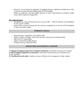 - Research, set up charges & regulations of applying charges, implement & follow up in order
to increase revenue per bill of lading while as KPI champion
- Follow up shipments, deal with global agencies to make cargo delivered smoothly; handle
issues under respective assignments
Key achievements:
- Recognized as a key staff during time of set up of CMA - CGM JSC Vietnam, and installation
of new system in PONL
- Gained 10% revenue increased per bill, and was recognized as in the top of KPI champions
in South East Asian region
STRENGTH & SKILLS
- Communication, negotiation, presentation skills
- Ability to adapt to changes, work under pressure and grasp new things quickly
- High sense of responsibility
- Spoken and written English fluency
- Computer literacy: Microsoft Office
EDUCATIONAL BACKGROUND & TRAINING
1/ Degree of Engineering of Sea Transport Economics, Hochiminh University of Transport
2/ BA in English Linguistics & Literature, University of Social Sciences & Humanities (In-
service training)
3/ Certificate of soft skills: Customer services, Effective time management, Public relation
 