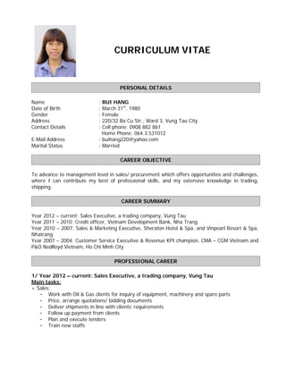 CURRICULUM VITAE
PERSONAL DETAILS
Name : BUI HANG
Date of Birth : March 31st
, 1980
Gender : Female
Address : 220/32 Ba Cu Str., Ward 3, Vung Tau City
Contact Details : Cell phone: 0908 882 861
Home Phone: 064.3.531012
E-Mail Address : buihang220@yahoo.com
Marital Status : Married
CAREER OBJECTIVE
To advance to management level in sales/ procurement which offers opportunities and challenges,
where I can contribute my best of professional skills, and my extensive knowledge in trading,
shipping.
CAREER SUMMARY
Year 2012 – current: Sales Executive, a trading company, Vung Tau
Year 2011 – 2010: Credit officer, Vietnam Development Bank, Nha Trang
Year 2010 – 2007: Sales & Marketing Executive, Sheraton Hotel & Spa, and Vinpearl Resort & Spa,
Nhatrang
Year 2007 – 2004: Customer Service Executive & Revenue KPI champion, CMA – CGM Vietnam and
P&O Nedlloyd Vietnam, Ho Chi Minh City
PROFESSIONAL CAREER
1/ Year 2012 – current: Sales Executive, a trading company, Vung Tau
Main tasks:
+ Sales:
- Work with Oil & Gas clients for inquiry of equipment, machinery and spare parts
- Price, arrange quotations/ bidding documents
- Deliver shipments in line with clients’ requirements
- Follow up payment from clients
- Plan and execute tenders
- Train new staffs
 