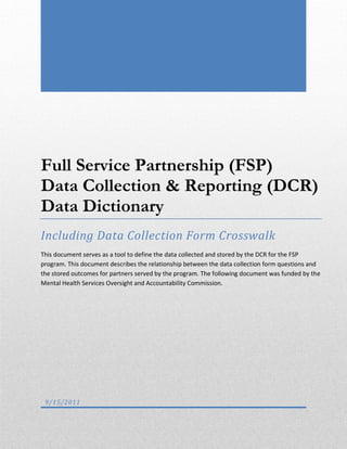 Full Service Partnership (FSP)
Data Collection & Reporting (DCR)
Data Dictionary
Including Data Collection Form Crosswalk
This document serves as a tool to define the data collected and stored by the DCR for the FSP
program. This document describes the relationship between the data collection form questions and
the stored outcomes for partners served by the program. The following document was funded by the
Mental Health Services Oversight and Accountability Commission.
9/15/2011
 