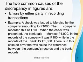 The two common causes of the
discrepancy in figures are:
• Errors by either party in recording
transactions
• Example: A check was issued to Meralco by the
company amounting to P1000. The company
recorded this as P100. When the check was
presented, the bank paid Meralco P1,000. In the
records of the company it was P100 while in the
records of the bank it’s P1,000. There is in this
case an error that will cause the difference
between the company’s records and the bank
records.
UNIT 3C MY CLUB 11
 