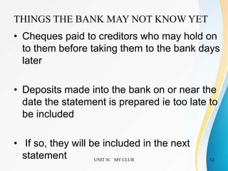 UNIT 3C MY CLUB 12
• Cheques paid to creditors who may hold on
to them before taking them to the bank days
later
• Deposits made into the bank on or near the
date the statement is prepared ie too late to
be included
• If so, they will be included in the next
statement
THINGS THE BANK MAY NOT KNOW YET
 