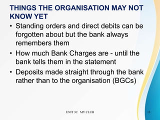 UNIT 3C MY CLUB 13
THINGS THE ORGANISATION MAY NOT
KNOW YET
• Standing orders and direct debits can be
forgotten about but the bank always
remembers them
• How much Bank Charges are - until the
bank tells them in the statement
• Deposits made straight through the bank
rather than to the organisation (BGCs)
 