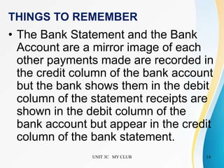 UNIT 3C MY CLUB 14
THINGS TO REMEMBER
• The Bank Statement and the Bank
Account are a mirror image of each
other payments made are recorded in
the credit column of the bank account
but the bank shows them in the debit
column of the statement receipts are
shown in the debit column of the
bank account but appear in the credit
column of the bank statement.
 