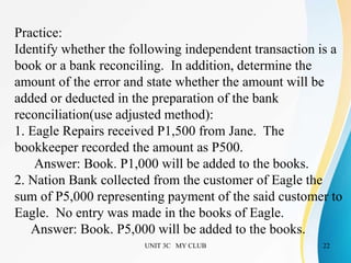 UNIT 3C MY CLUB 22
Practice:
Identify whether the following independent transaction is a
book or a bank reconciling. In addition, determine the
amount of the error and state whether the amount will be
added or deducted in the preparation of the bank
reconciliation(use adjusted method):
1. Eagle Repairs received P1,500 from Jane. The
bookkeeper recorded the amount as P500.
Answer: Book. P1,000 will be added to the books.
2. Nation Bank collected from the customer of Eagle the
sum of P5,000 representing payment of the said customer to
Eagle. No entry was made in the books of Eagle.
Answer: Book. P5,000 will be added to the books.
 