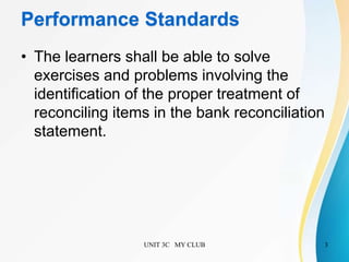 Performance Standards
• The learners shall be able to solve
exercises and problems involving the
identification of the proper treatment of
reconciling items in the bank reconciliation
statement.
UNIT 3C MY CLUB 3
 