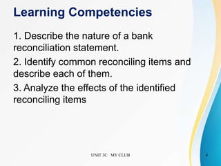 Learning Competencies
1. Describe the nature of a bank
reconciliation statement.
2. Identify common reconciling items and
describe each of them.
3. Analyze the effects of the identified
reconciling items
UNIT 3C MY CLUB 4
 
