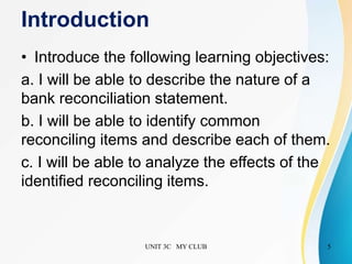 Introduction
• Introduce the following learning objectives:
a. I will be able to describe the nature of a
bank reconciliation statement.
b. I will be able to identify common
reconciling items and describe each of them.
c. I will be able to analyze the effects of the
identified reconciling items.
UNIT 3C MY CLUB 5
 