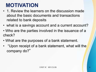 MOTIVATION
• 1. Review the learners on the discussion made
about the basic documents and transactions
related to bank deposits
• what is a savings account and a current account?
• Who are the parties involved in the issuance of a
check?
• What are the purposes of a bank statement.
• “Upon receipt of a bank statement, what will the
company do?”
UNIT 3C MY CLUB 6
 